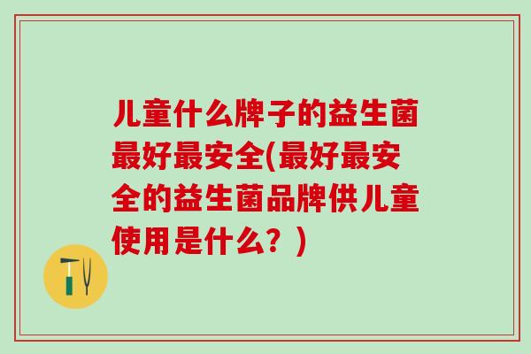 儿童什么牌子的益生菌最好最安全(最好最安全的益生菌品牌供儿童使用是什么？)