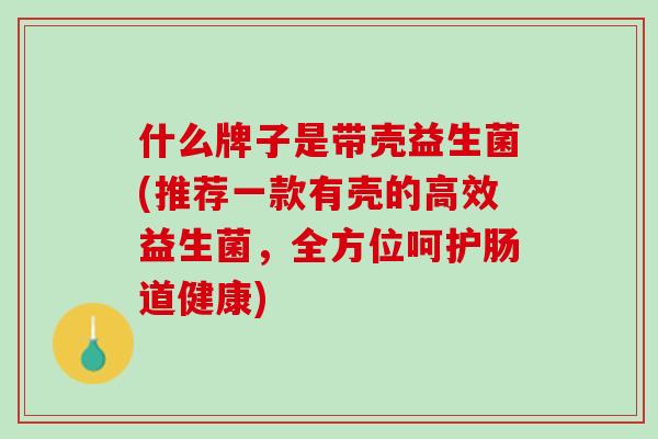 什么牌子是带壳益生菌(推荐一款有壳的高效益生菌，全方位呵护肠道健康)