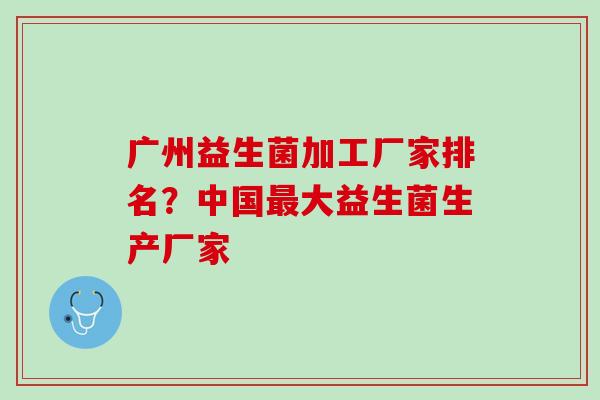 广州益生菌加工厂家排名？中国最大益生菌生产厂家