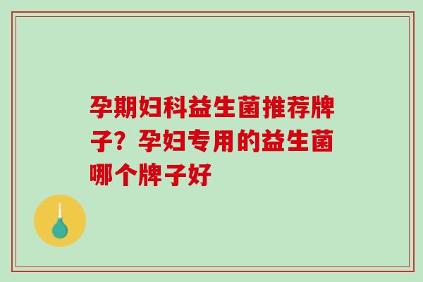 孕期妇科益生菌推荐牌子？孕妇专用的益生菌哪个牌子好
