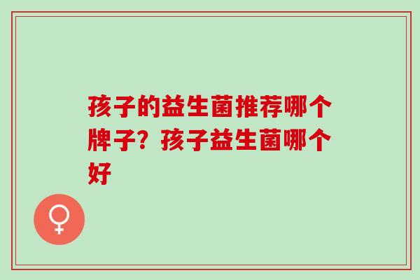 孩子的益生菌推荐哪个牌子？孩子益生菌哪个好