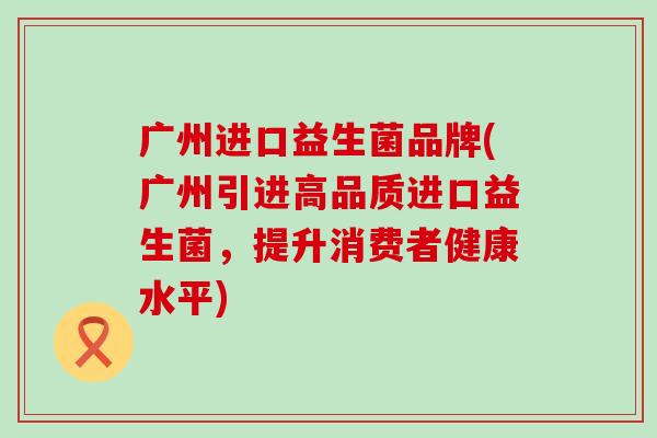 广州进口益生菌品牌(广州引进高品质进口益生菌，提升消费者健康水平)