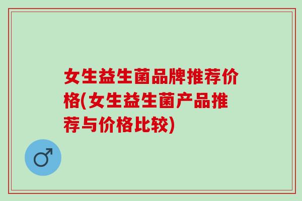 女生益生菌品牌推荐价格(女生益生菌产品推荐与价格比较)