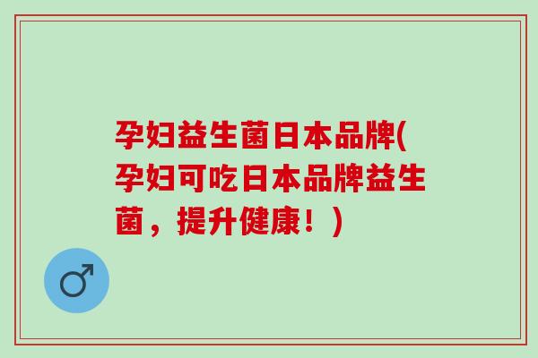 孕妇益生菌日本品牌(孕妇可吃日本品牌益生菌，提升健康！)