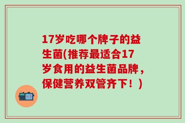 17岁吃哪个牌子的益生菌(推荐最适合17岁食用的益生菌品牌，保健营养双管齐下！)