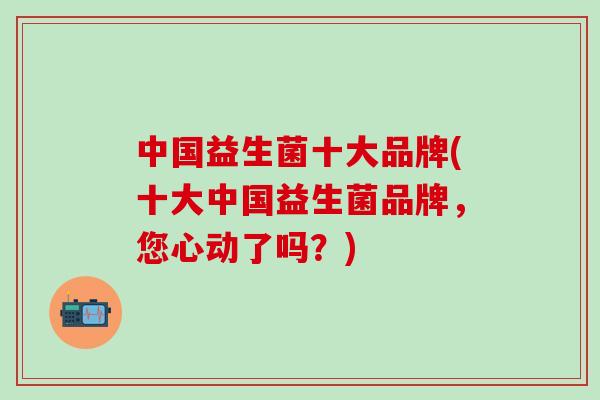 中国益生菌十大品牌(十大中国益生菌品牌，您心动了吗？)