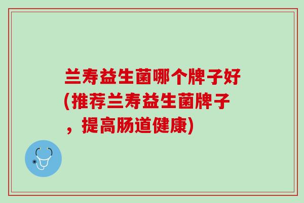 兰寿益生菌哪个牌子好(推荐兰寿益生菌牌子，提高肠道健康)
