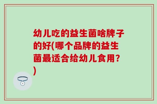 幼儿吃的益生菌啥牌子的好(哪个品牌的益生菌最适合给幼儿食用？)