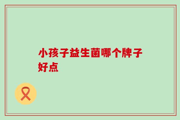 小孩子益生菌哪个牌子好点 小孩子益生菌哪个牌子好点