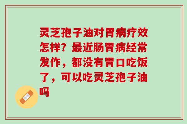 灵芝孢子油对胃病疗效怎样？最近肠胃病经常发作，都没有胃口吃饭了，可以吃灵芝孢子油吗