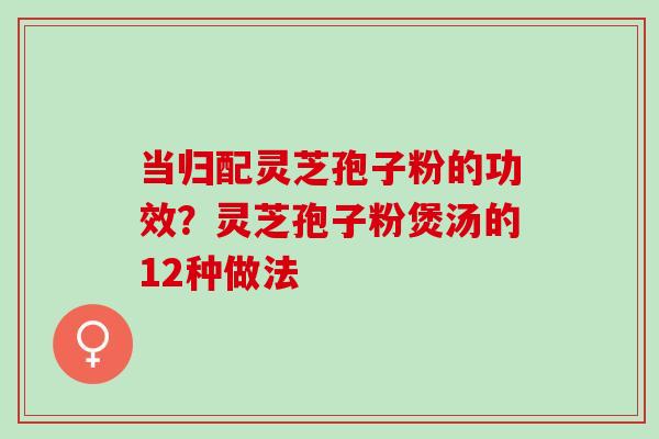 当归配灵芝孢子粉的功效？灵芝孢子粉煲汤的12种做法