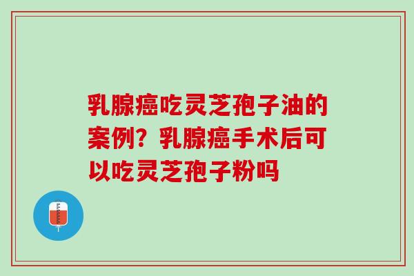 乳腺癌吃灵芝孢子油的案例？乳腺癌手术后可以吃灵芝孢子粉吗
