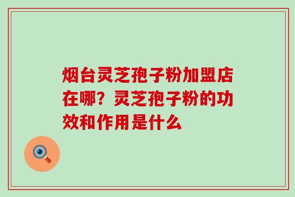 烟台灵芝孢子粉加盟店在哪？灵芝孢子粉的功效和作用是什么