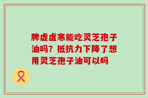 脾虚虚寒能吃灵芝孢子油吗？抵抗力下降了想用灵芝孢子油可以吗