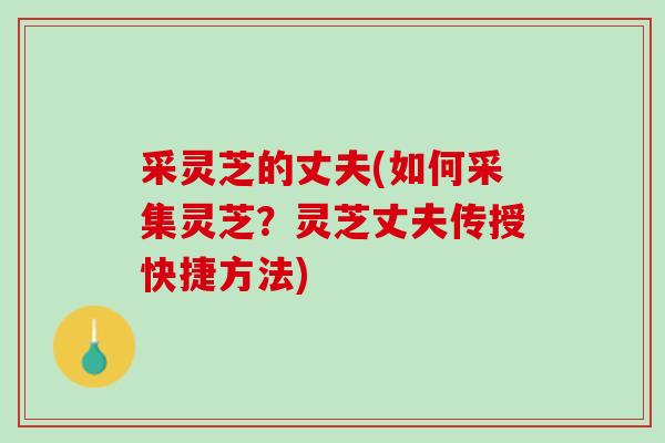 采灵芝的丈夫(如何采集灵芝？灵芝丈夫传授快捷方法)