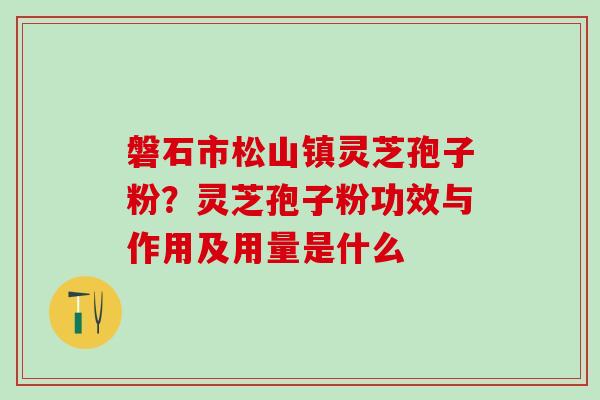 磐石市松山镇灵芝孢子粉？灵芝孢子粉功效与作用及用量是什么