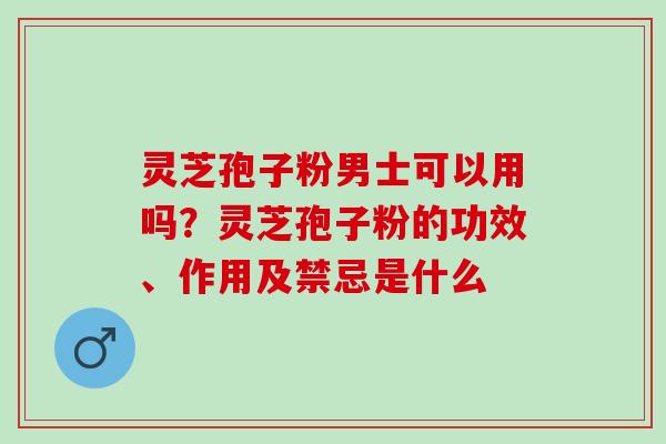 灵芝孢子粉男士可以用吗？灵芝孢子粉的功效、作用及禁忌是什么
