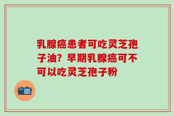 乳腺癌患者可吃灵芝孢子油？早期乳腺癌可不可以吃灵芝孢子粉