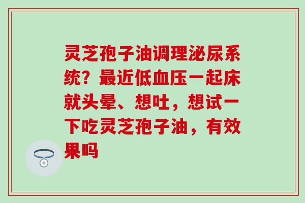 灵芝孢子油调理泌尿系统？最近低血压一起床就头晕、想吐，想试一下吃灵芝孢子油，有效果吗