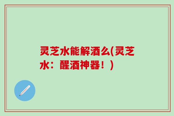 灵芝水能解酒么(灵芝水：醒酒神器！)