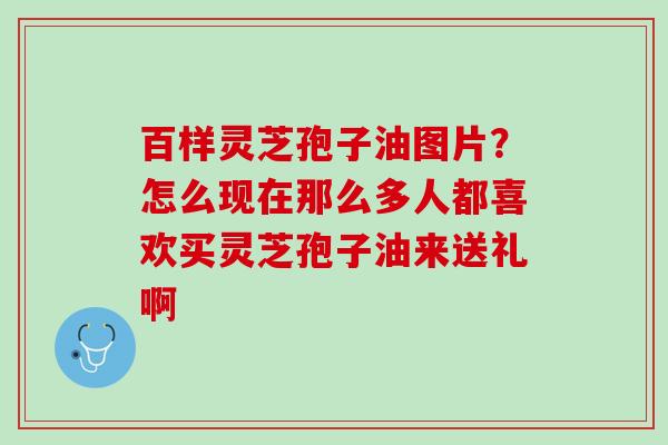 百样灵芝孢子油图片？怎么现在那么多人都喜欢买灵芝孢子油来送礼啊