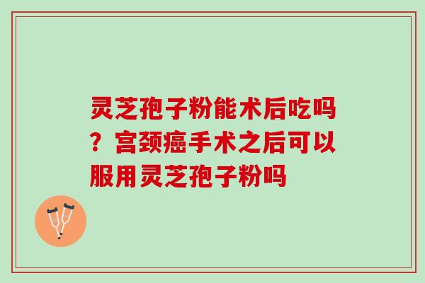 灵芝孢子粉能术后吃吗？宫颈癌手术之后可以服用灵芝孢子粉吗