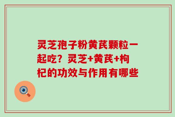 灵芝孢子粉黄芪颗粒一起吃？灵芝+黄芪+枸杞的功效与作用有哪些