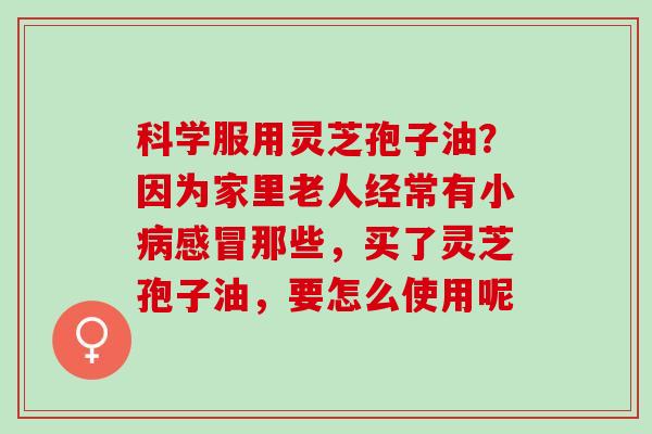 科学服用灵芝孢子油？因为家里老人经常有小病感冒那些，买了灵芝孢子油，要怎么使用呢