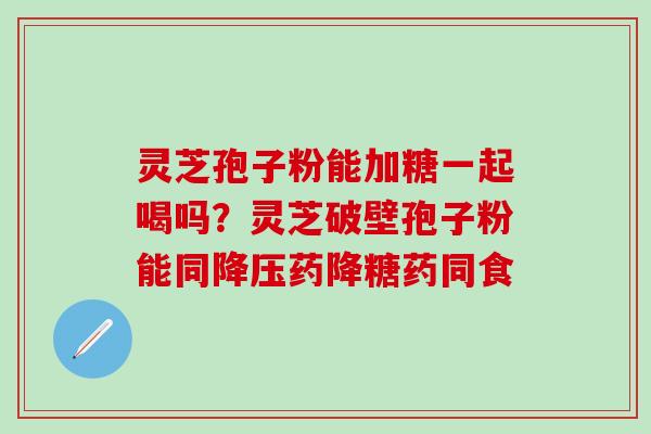 灵芝孢子粉能加糖一起喝吗？灵芝破壁孢子粉能同降压药降糖药同食