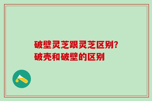 破壁灵芝跟灵芝区别？破壳和破壁的区别