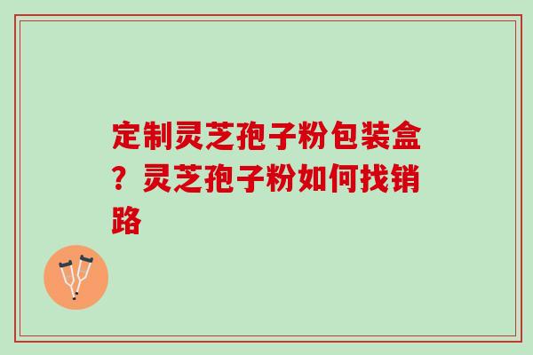 定制灵芝孢子粉包装盒？灵芝孢子粉如何找销路