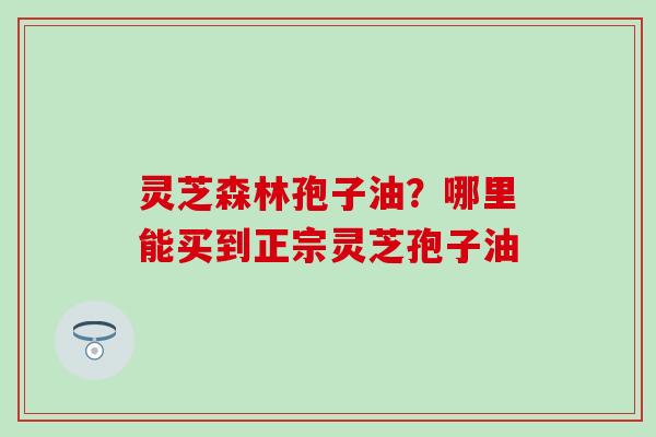 灵芝森林孢子油?哪里能买到正宗灵芝孢子油 灵芝森林孢子油?哪里能买到正宗灵芝孢子油