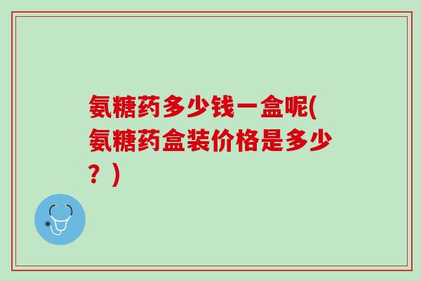 氨糖药多少钱一盒呢(氨糖药盒装价格是多少？)