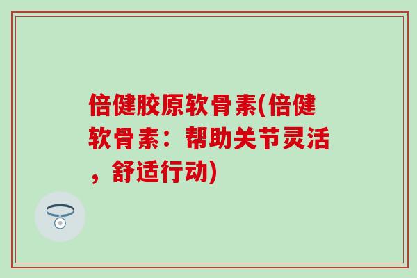 倍健胶原软骨素(倍健软骨素：帮助关节灵活，舒适行动)