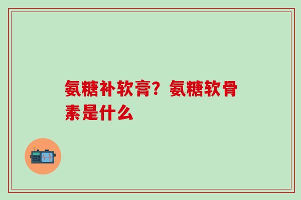 氨糖补软膏？氨糖软骨素是什么
