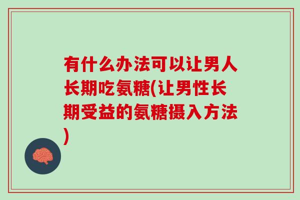 有什么办法可以让男人长期吃氨糖(让男性长期受益的氨糖摄入方法)