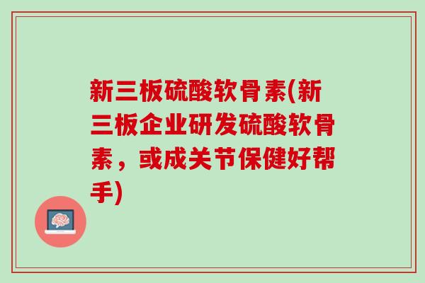 新三板硫酸软骨素(新三板企业研发硫酸软骨素，或成关节保健好帮手)