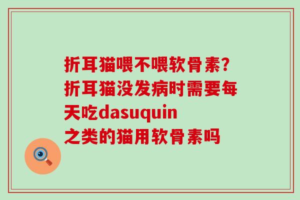 折耳猫喂不喂软骨素？折耳猫没发病时需要每天吃dasuquin之类的猫用软骨素吗