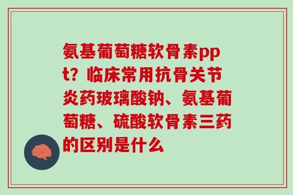 氨基葡萄糖软骨素ppt？临床常用抗骨关节炎药玻璃酸钠、氨基葡萄糖、硫酸软骨素三药的区别是什么