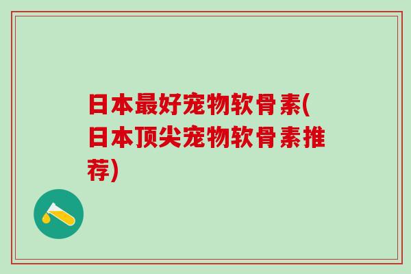日本最好宠物软骨素(日本顶尖宠物软骨素推荐)