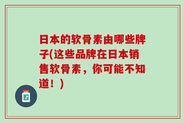 日本的软骨素由哪些牌子(这些品牌在日本销售软骨素，你可能不知道！)