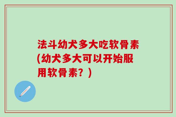 法斗幼犬多大吃软骨素(幼犬多大可以开始服用软骨素？)