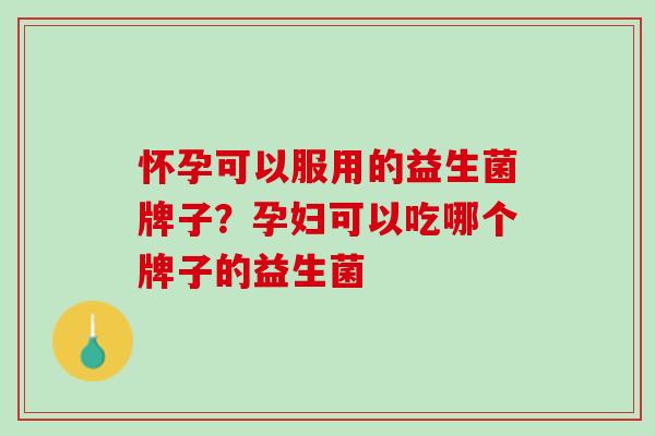 怀孕可以服用的益生菌牌子？孕妇可以吃哪个牌子的益生菌