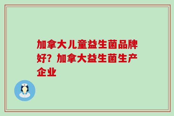 加拿大儿童益生菌品牌好?加拿大益生菌生产企业 加拿大儿童益生菌品牌好?加拿大益生菌生产企业