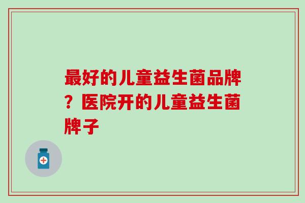 最好的儿童益生菌品牌？医院开的儿童益生菌牌子