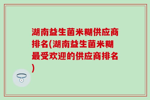 湖南益生菌米糊供应商排名(湖南益生菌米糊最受欢迎的供应商排名)