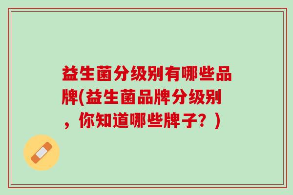 益生菌分级别有哪些品牌(益生菌品牌分级别，你知道哪些牌子？)