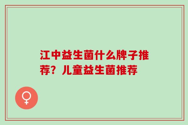 江中益生菌什么牌子推荐？儿童益生菌推荐