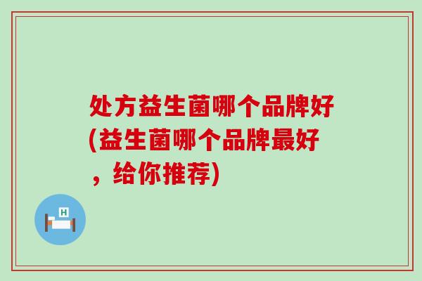 处方益生菌哪个品牌好(益生菌哪个品牌最好，给你推荐)