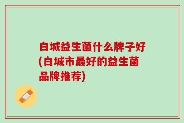 白城益生菌什么牌子好(白城市最好的益生菌品牌推荐)